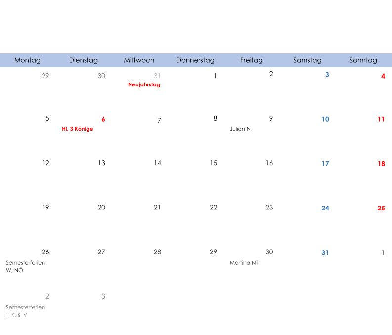 Montag Dienstag Mittwoch Donnerstag Freitag Samstag Sonntag 29 30 31 1 2 3 4 Neujahrstag 5 6 7 8 9 10 11 Hl. 3 Könige Julian NT 12 13 14 15 16 17 18 19 20 21 22 23 24 25 26 27 28 29 30 31 1 Semesterferien W, NÖ Martina NT 2 3 Semesterferien T, K, S, V