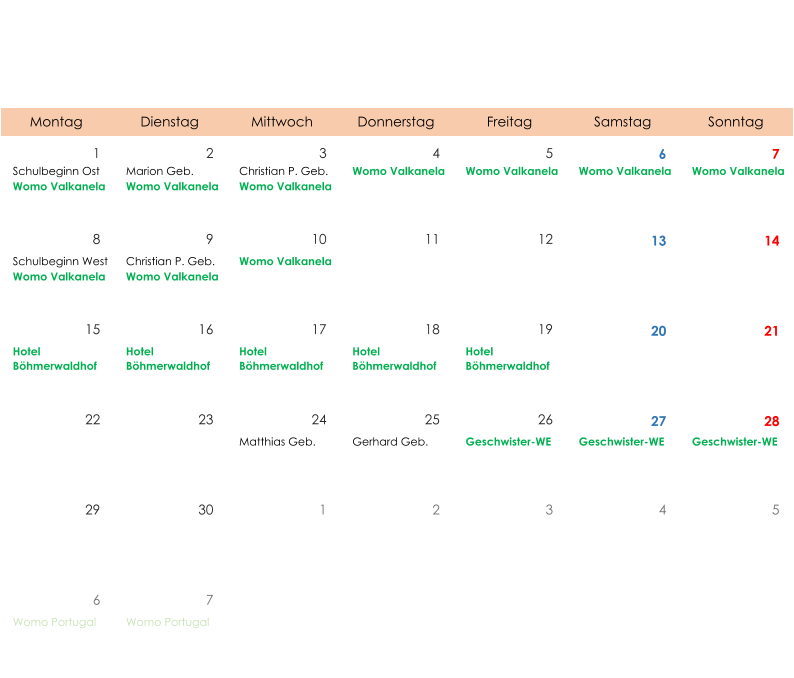 Montag Dienstag Mittwoch Donnerstag Freitag Samstag Sonntag 1 2 3 4 5 6 7 Schulbeginn Ost Womo Valkanela Marion Geb. Womo Valkanela Christian P. Geb. Womo Valkanela Womo Valkanela Womo Valkanela Womo Valkanela Womo Valkanela 8 9 10 11 12 13 14 Schulbeginn West Womo Valkanela Christian P. Geb. Womo Valkanela Womo Valkanela 15 16 17 18 19 20 21 Hotel  Böhmerwaldhof Hotel  Böhmerwaldhof Hotel  Böhmerwaldhof Hotel  Böhmerwaldhof Hotel  Böhmerwaldhof 22 23 24 25 26 27 28 Matthias Geb. Gerhard Geb. Geschwister-WE Geschwister-WE Geschwister-WE 29 30 1 2 3 4 5 6 7 Womo Portugal Womo Portugal