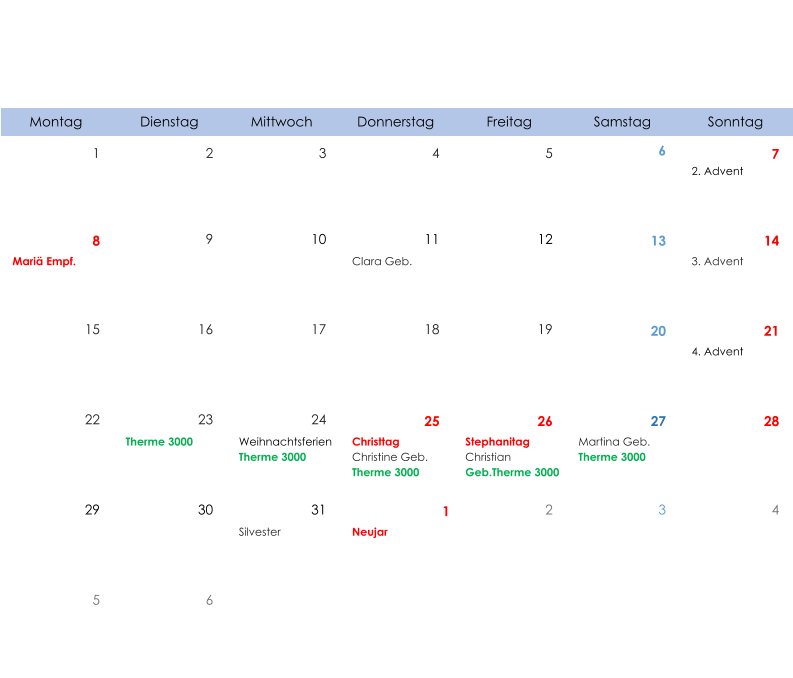 Montag Dienstag Mittwoch Donnerstag Freitag Samstag Sonntag 1 2 3 4 5 6 7 2. Advent 8 9 10 11 12 13 14 Mariä Empf. Clara Geb. 3. Advent 15 16 17 18 19 20 21 4. Advent 22 23 24 25 26 27 28 Therme 3000 Weihnachtsferien Therme 3000 Christtag Christine Geb. Therme 3000 Stephanitag Christian  Geb.Therme 3000 Martina Geb. Therme 3000 29 30 31 1 2 3 4 Silvester Neujar 5 6