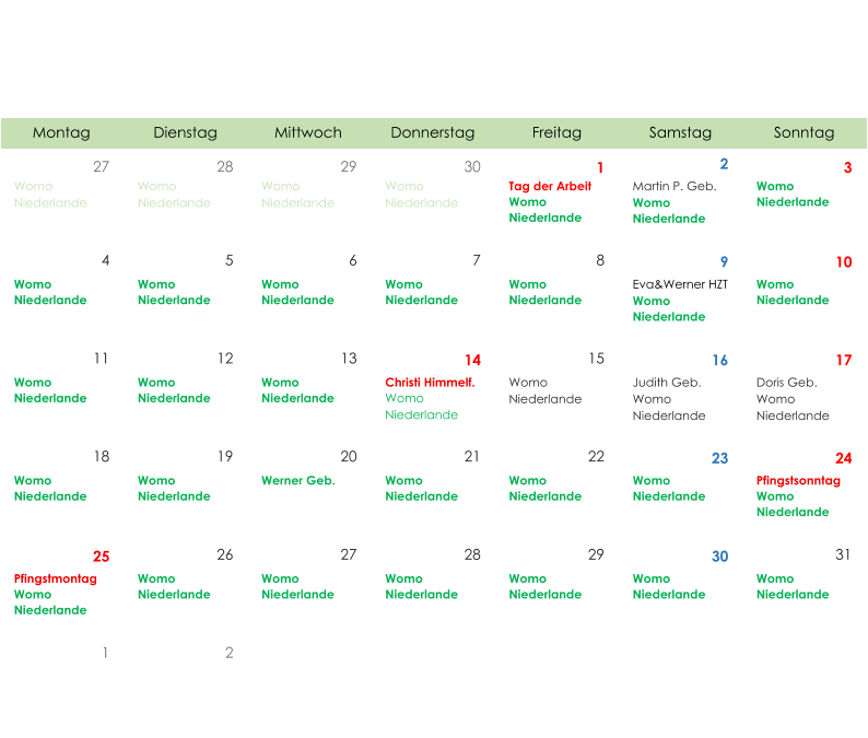 Montag Dienstag Mittwoch Donnerstag Freitag Samstag Sonntag 27 28 29 30 1 2 3 Womo  Niederlande Womo  Niederlande Womo  Niederlande Womo  Niederlande Tag der Arbeit Womo  Niederlande Martin P. Geb. Womo  Niederlande Womo  Niederlande 4 5 6 7 8 9 10 Womo  Niederlande Womo  Niederlande Womo  Niederlande Womo  Niederlande Womo  Niederlande Eva&Werner HZT Womo  Niederlande Womo  Niederlande 11 12 13 14 15 16 17 Womo  Niederlande Womo  Niederlande Womo  Niederlande Christi Himmelf. Womo  Niederlande Womo  Niederlande Judith Geb. Womo  Niederlande Doris Geb. Womo  Niederlande 18 19 20 21 22 23 24 Womo  Niederlande Womo  Niederlande Werner Geb. Womo  Niederlande Womo  Niederlande Womo  Niederlande Pfingstsonntag Womo  Niederlande 25 26 27 28 29 30 31 Pfingstmontag Womo  Niederlande Womo  Niederlande Womo  Niederlande Womo  Niederlande Womo  Niederlande Womo  Niederlande Womo  Niederlande 1 2