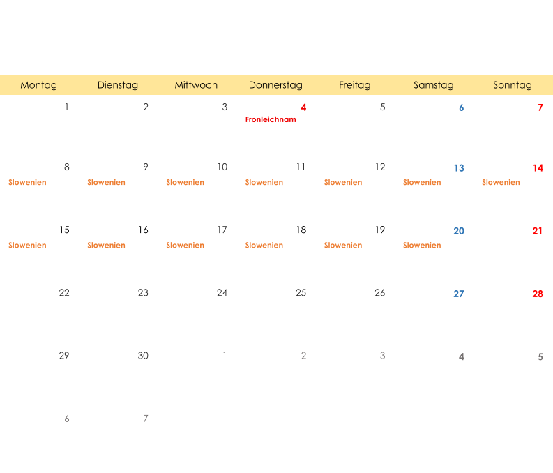 Montag Dienstag Mittwoch Donnerstag Freitag Samstag Sonntag 1 2 3 4 5 6 7 Fronleichnam 8 9 10 11 12 13 14 Slowenien Slowenien Slowenien Slowenien Slowenien Slowenien Slowenien 15 16 17 18 19 20 21 Slowenien Slowenien Slowenien Slowenien Slowenien Slowenien 22 23 24 25 26 27 28 29 30 1 2 3 4 5 6 7